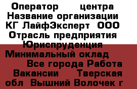 Оператор Call-центра › Название организации ­ КГ ЛайфЭксперт, ООО › Отрасль предприятия ­ Юриспруденция › Минимальный оклад ­ 40 000 - Все города Работа » Вакансии   . Тверская обл.,Вышний Волочек г.